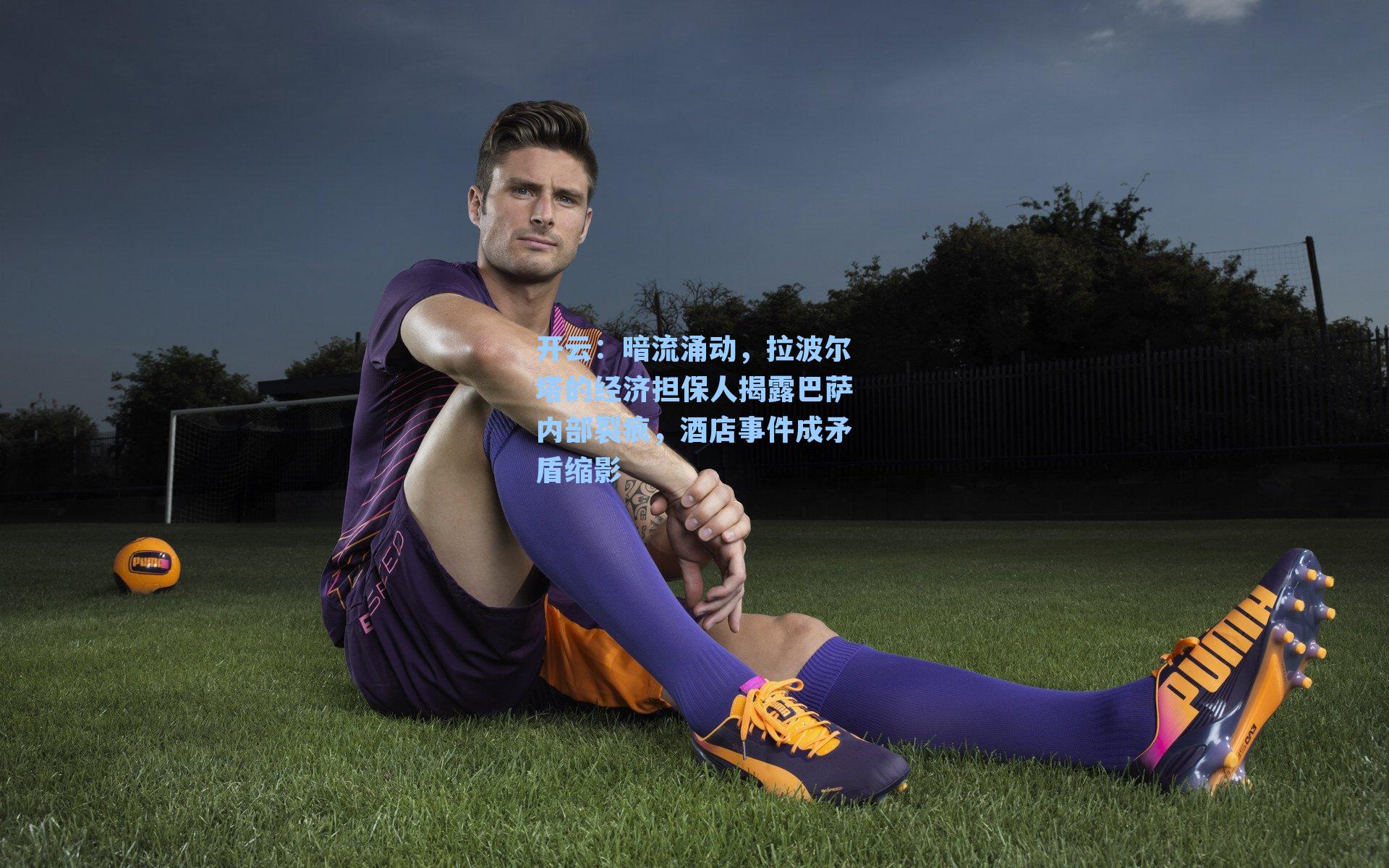 开云：暗流涌动，拉波尔塔的经济担保人揭露巴萨内部裂痕，酒店事件成矛盾缩影